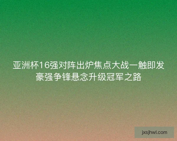 亚洲杯16强对阵出炉焦点大战一触即发豪强争锋悬念升级冠军之路