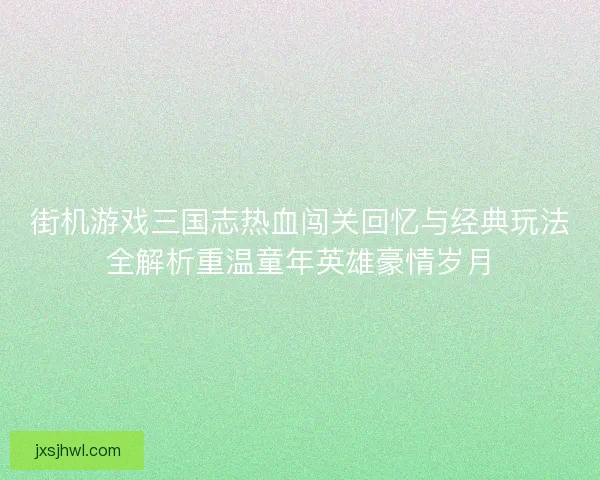 街机游戏三国志热血闯关回忆与经典玩法全解析重温童年英雄豪情岁月