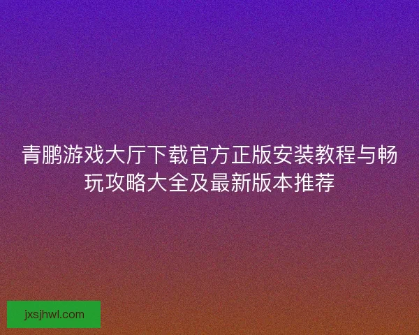青鹏游戏大厅下载官方正版安装教程与畅玩攻略大全及最新版本推荐