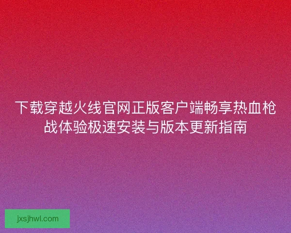 下载穿越火线官网正版客户端畅享热血枪战体验极速安装与版本更新指南