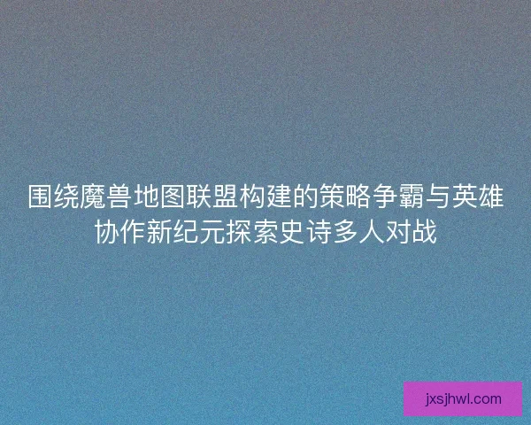 围绕魔兽地图联盟构建的策略争霸与英雄协作新纪元探索史诗多人对战