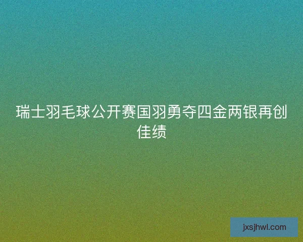 瑞士羽毛球公开赛国羽勇夺四金两银再创佳绩