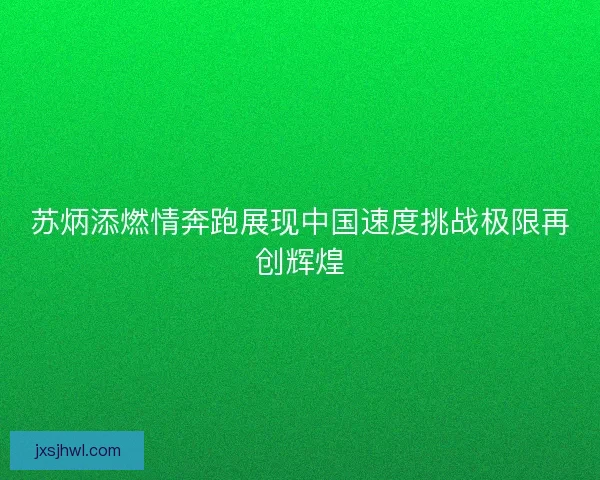 苏炳添燃情奔跑展现中国速度挑战极限再创辉煌