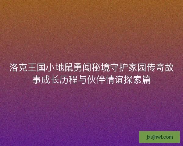 洛克王国小地鼠勇闯秘境守护家园传奇故事成长历程与伙伴情谊探索篇 洛克王国小地鼠勇闯秘境守护家园传奇故事成长历程与伙伴情谊探索篇