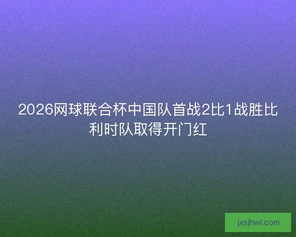 2026网球联合杯中国队首战2比1战胜比利时队取得开门红