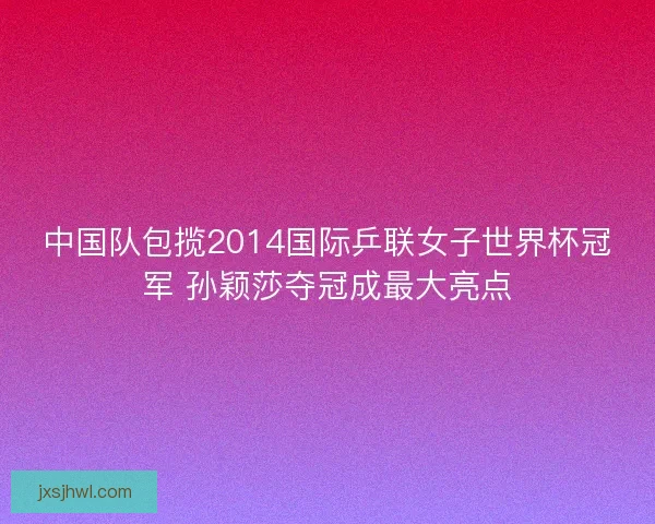 中国队包揽2014国际乒联女子世界杯冠军 孙颖莎夺冠成最大亮点