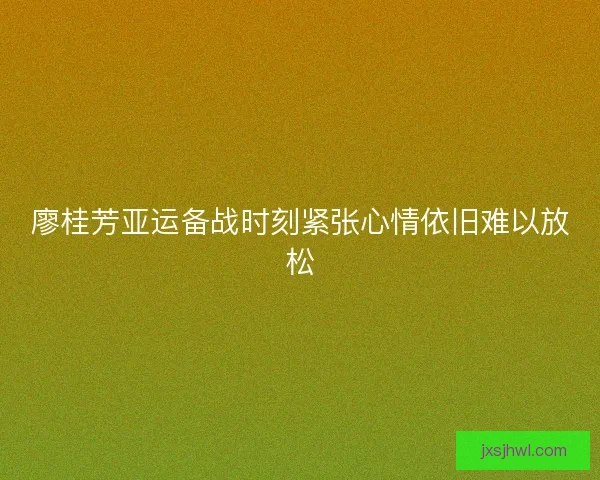 廖桂芳亚运备战时刻紧张心情依旧难以放松