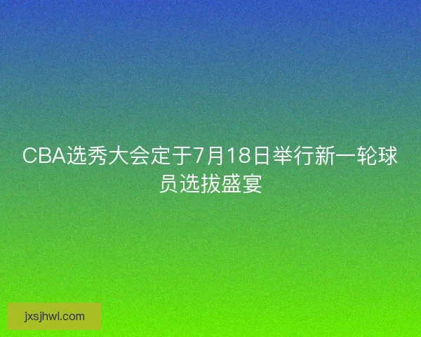 CBA选秀大会定于7月18日举行新一轮球员选拔盛宴