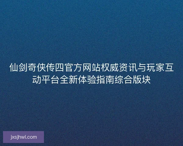 仙剑奇侠传四官方网站权威资讯与玩家互动平台全新体验指南综合版块