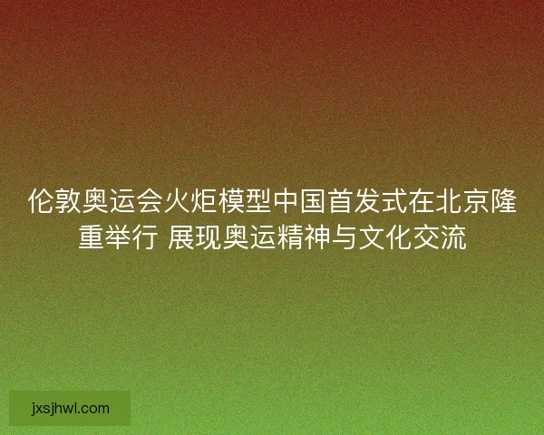 伦敦奥运会火炬模型中国首发式在北京隆重举行 展现奥运精神与文化交流