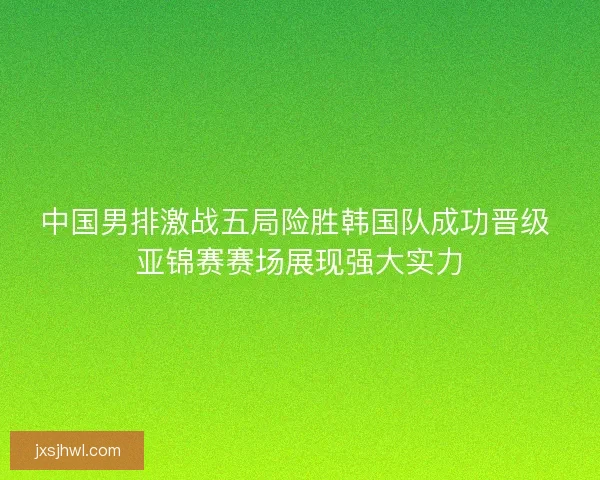 中国男排激战五局险胜韩国队成功晋级 亚锦赛赛场展现强大实力 中国男排激战五局险胜韩国队成功晋级 亚锦赛赛场展现强大实力