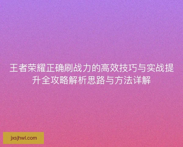 王者荣耀正确刷战力的高效技巧与实战提升全攻略解析思路与方法详解