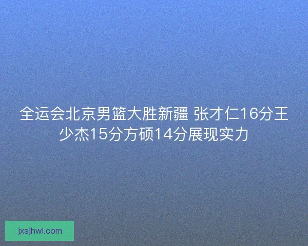 全运会北京男篮大胜新疆 张才仁16分王少杰15分方硕14分展现实力 全运会北京男篮大胜新疆 张才仁16分王少杰15分方硕14分展现实力