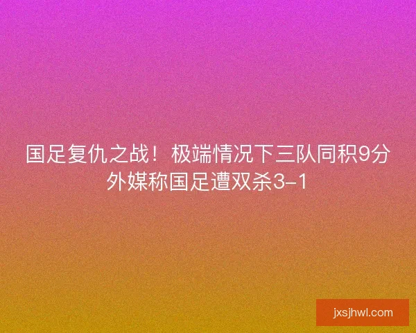 国足复仇之战!极端情况下三队同积9分外媒称国足遭双杀3-1 国足复仇之战!极端情况下三队同积9分外媒称国足遭双杀3-1
