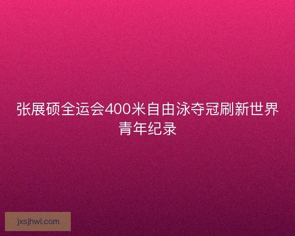 张展硕全运会400米自由泳夺冠刷新世界青年纪录
